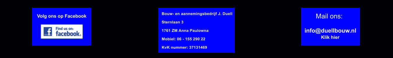 Volg ons op Facebook Klik hier Mail ons: info@duellbouw.nl  Bouw- en aannemingsbedrijf J. Duell  Sternlaan 3  1761 ZM Anna Paulowna  Mobiel: 06 - 155 290 22  KvK nummer: 37131469